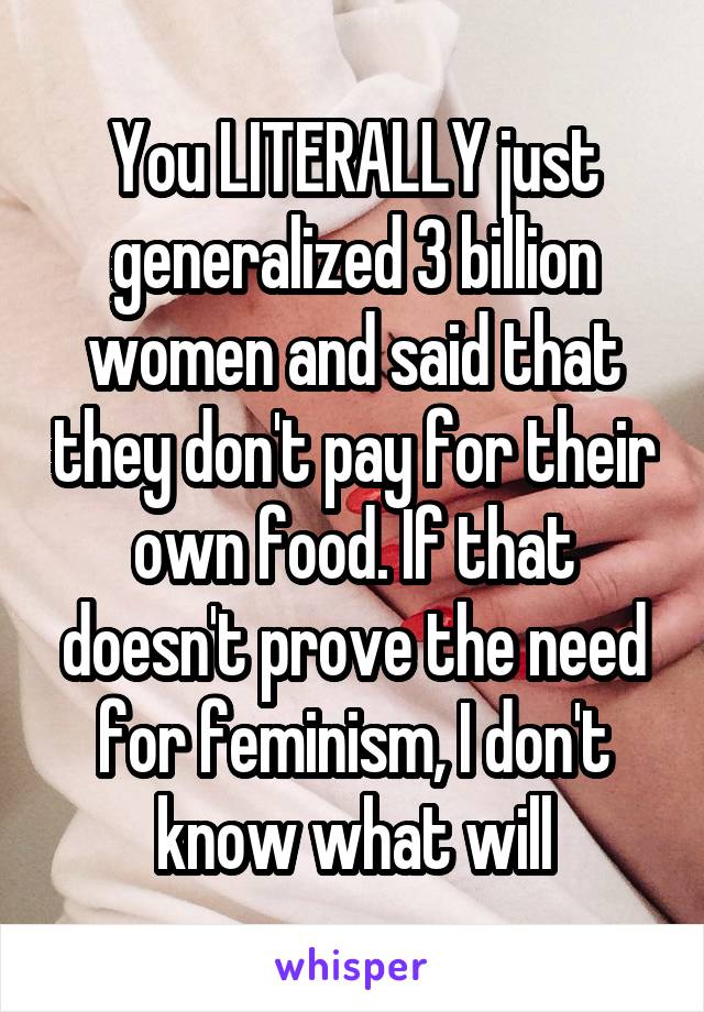 You LITERALLY just generalized 3 billion women and said that they don't pay for their own food. If that doesn't prove the need for feminism, I don't know what will