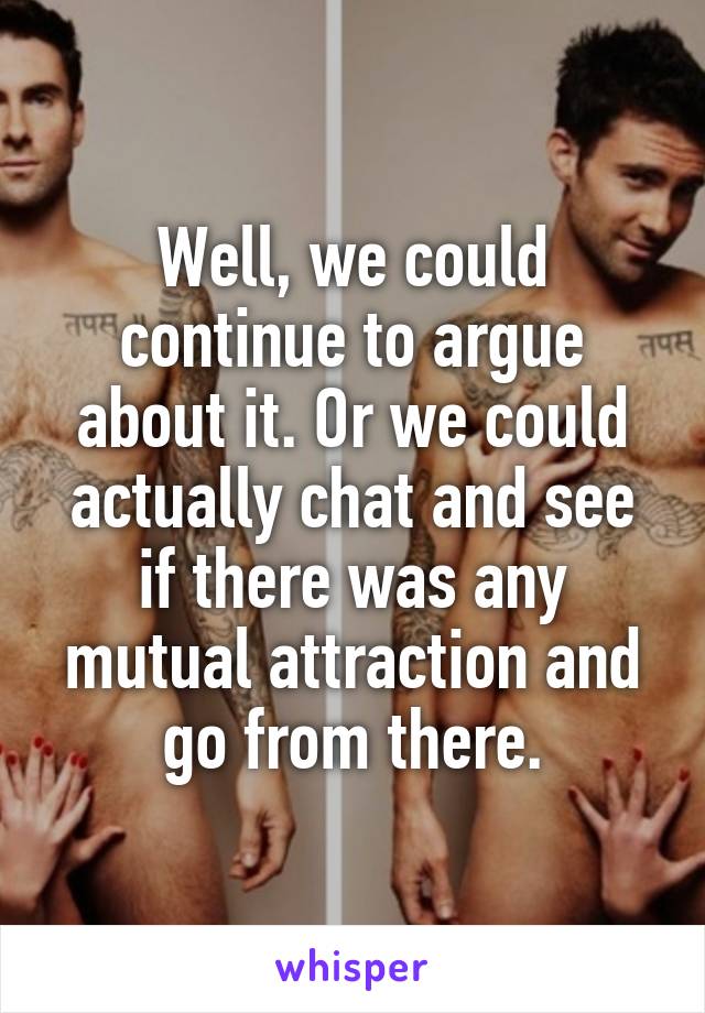 Well, we could continue to argue about it. Or we could actually chat and see if there was any mutual attraction and go from there.