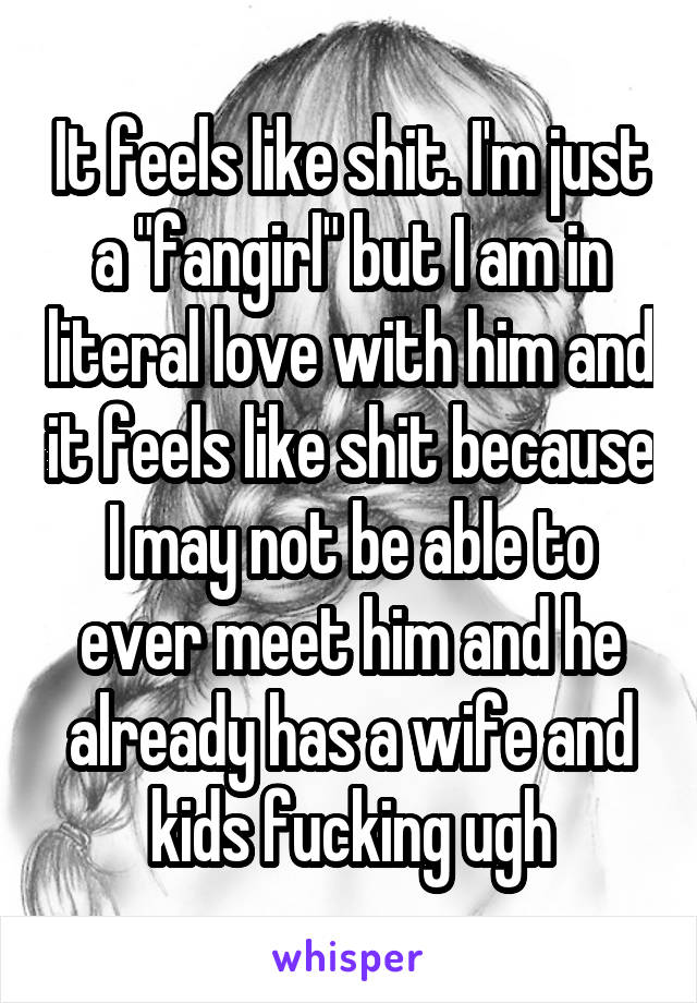 It feels like shit. I'm just a "fangirl" but I am in literal love with him and it feels like shit because I may not be able to ever meet him and he already has a wife and kids fucking ugh