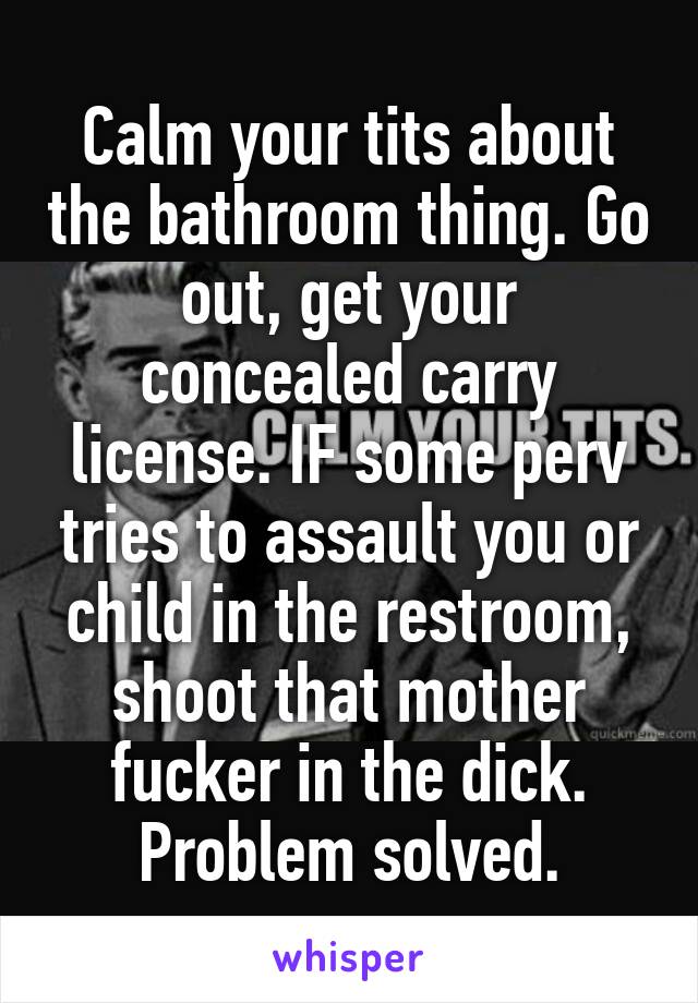 Calm your tits about the bathroom thing. Go out, get your concealed carry license. IF some perv tries to assault you or child in the restroom, shoot that mother fucker in the dick. Problem solved.