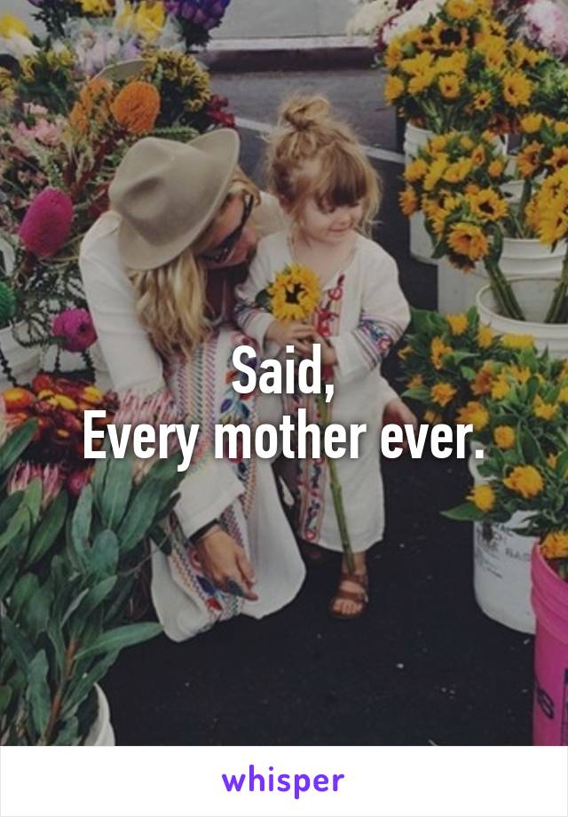 Said,
Every mother ever.