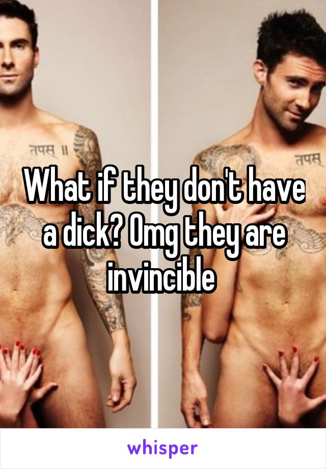 What if they don't have a dick? Omg they are invincible 