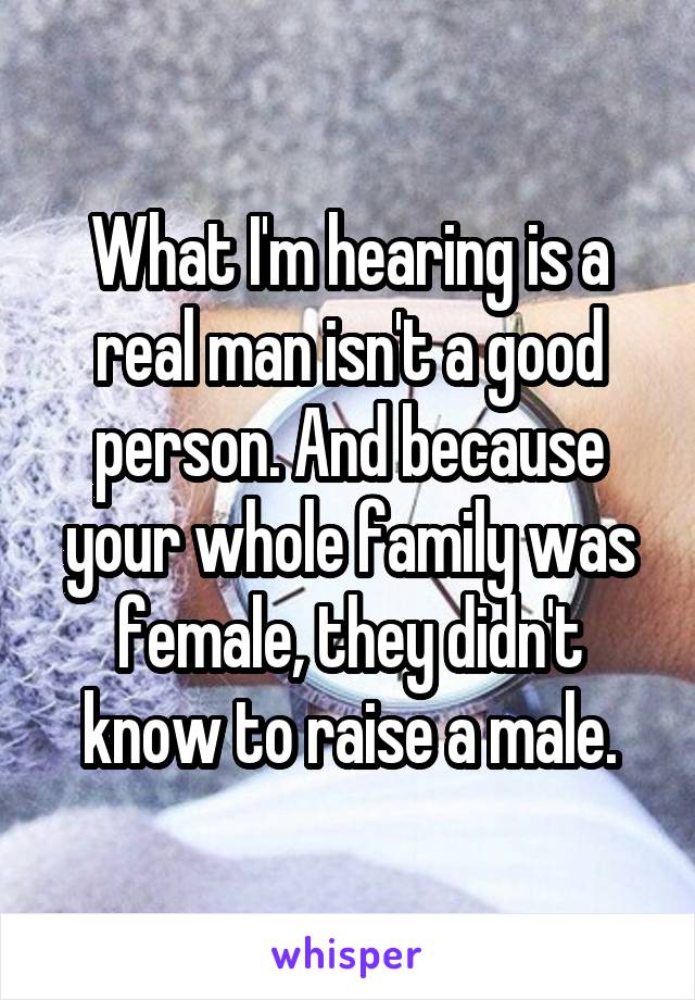 What I'm hearing is a real man isn't a good person. And because your whole family was female, they didn't know to raise a male.