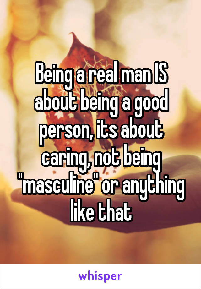 Being a real man IS about being a good person, its about caring, not being "masculine" or anything like that