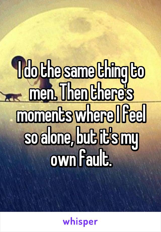 I do the same thing to men. Then there's moments where I feel so alone, but it's my own fault.
