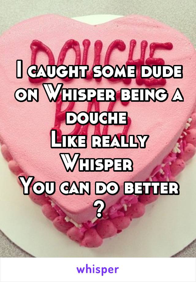 I caught some dude on Whisper being a douche 
Like really Whisper 
You can do better
?