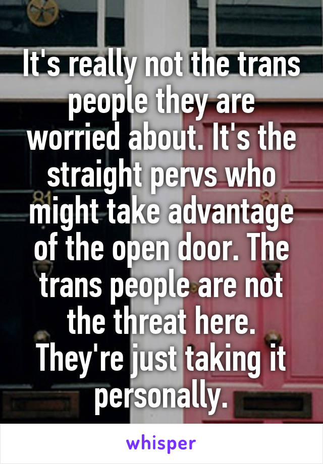 It's really not the trans people they are worried about. It's the straight pervs who might take advantage of the open door. The trans people are not the threat here. They're just taking it personally.