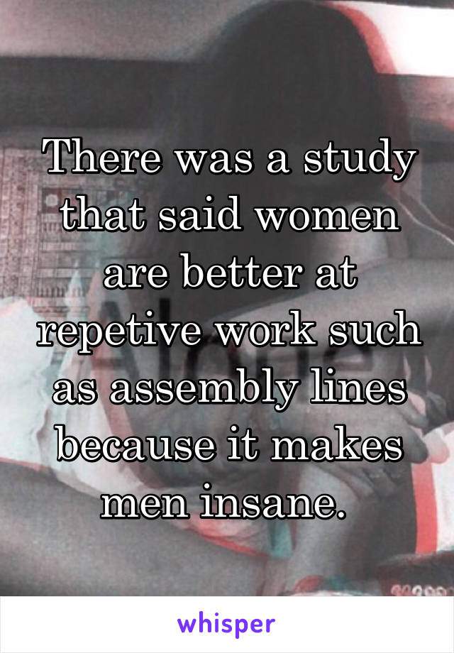 There was a study that said women are better at repetive work such as assembly lines because it makes men insane. 
