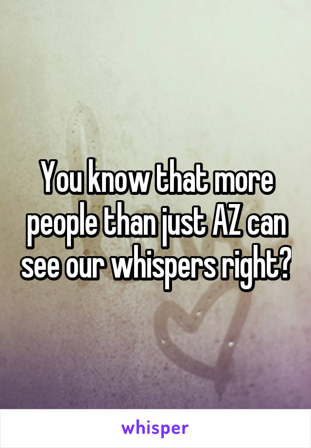 You know that more people than just AZ can see our whispers right?