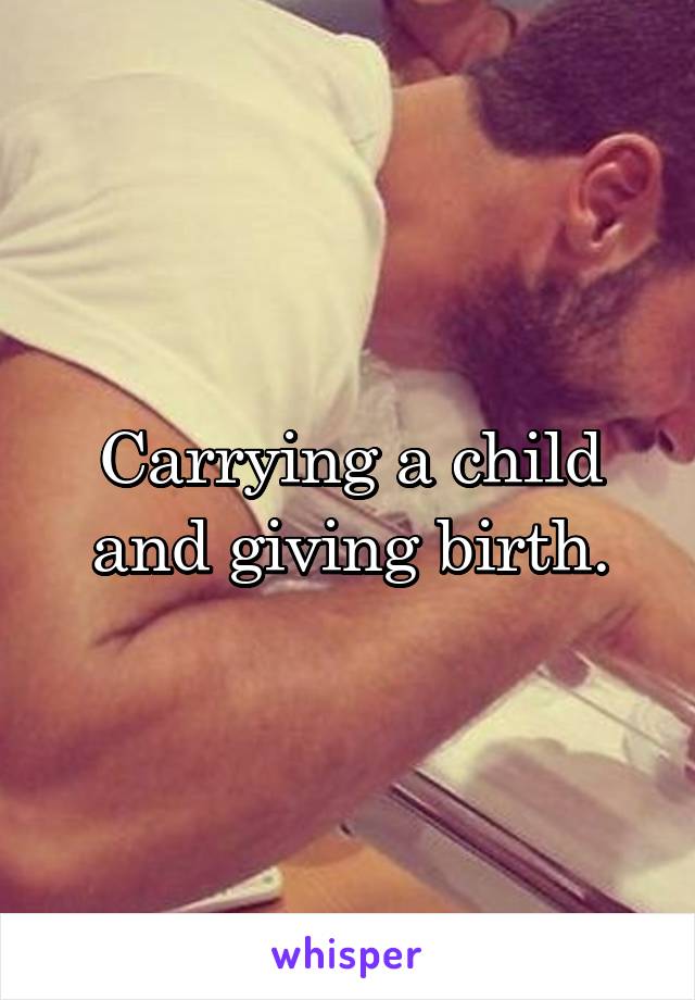 Carrying a child and giving birth.