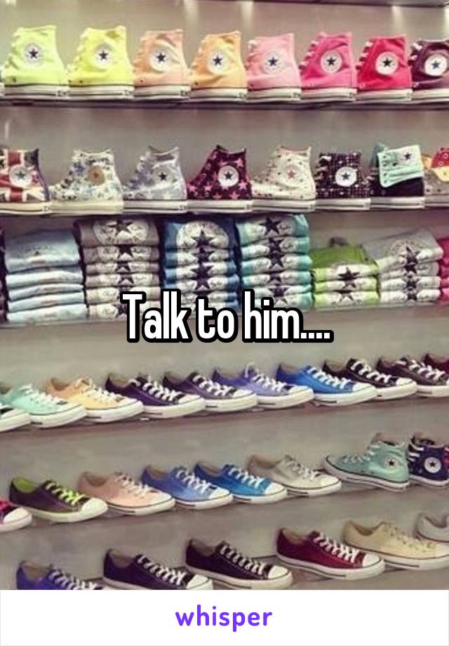 Talk to him....