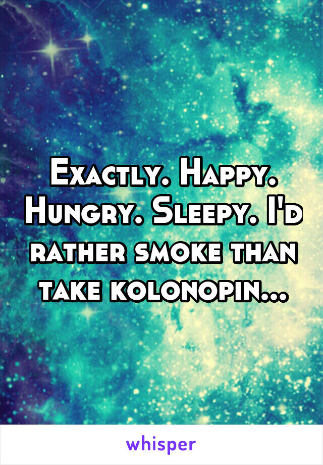 Exactly. Happy. Hungry. Sleepy. I'd rather smoke than take kolonopin...