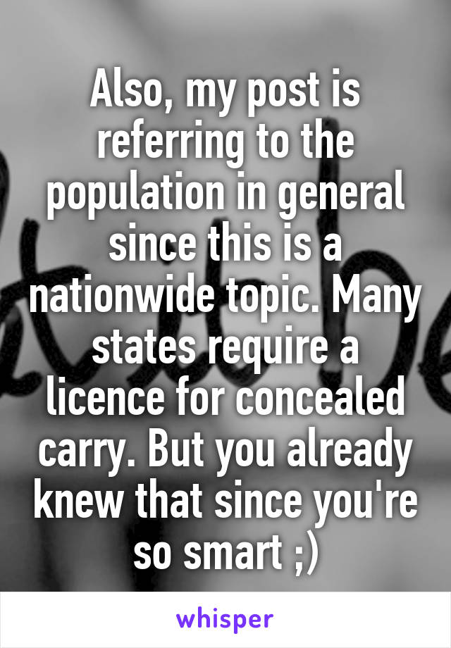 Also, my post is referring to the population in general since this is a nationwide topic. Many states require a licence for concealed carry. But you already knew that since you're so smart ;)