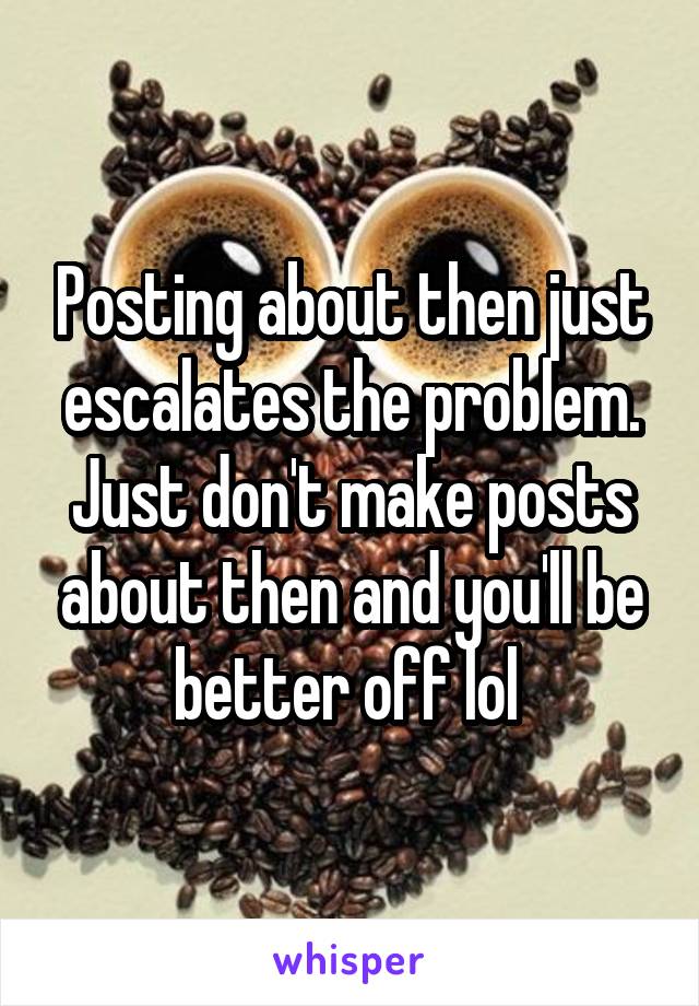 Posting about then just escalates the problem. Just don't make posts about then and you'll be better off lol 