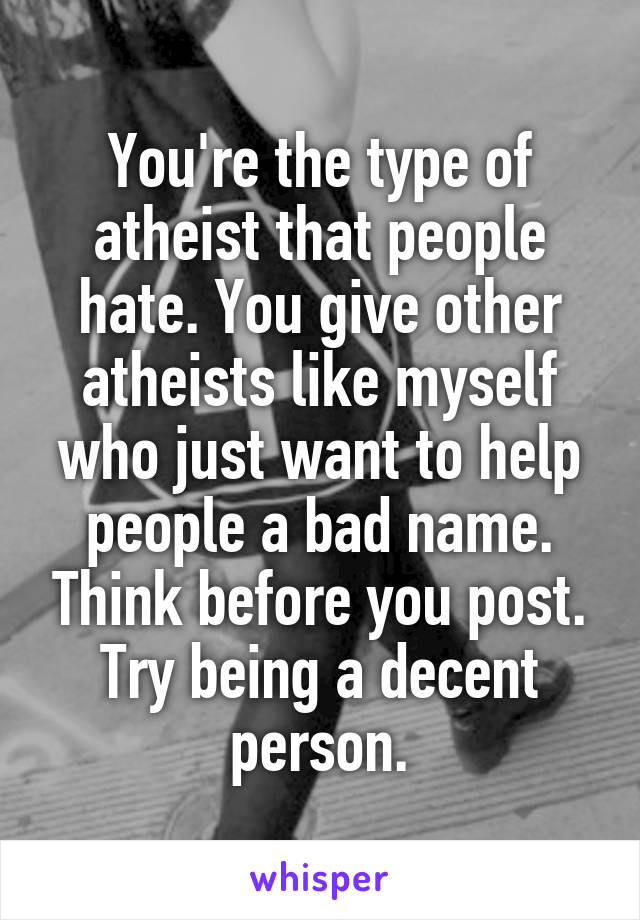 You're the type of atheist that people hate. You give other atheists like myself who just want to help people a bad name. Think before you post. Try being a decent person.