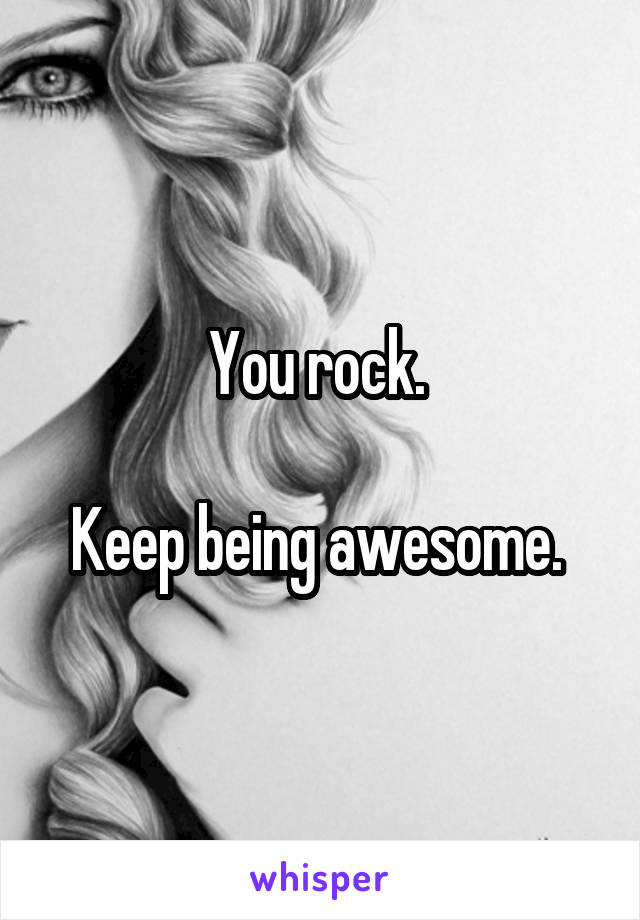 You rock. 

Keep being awesome. 