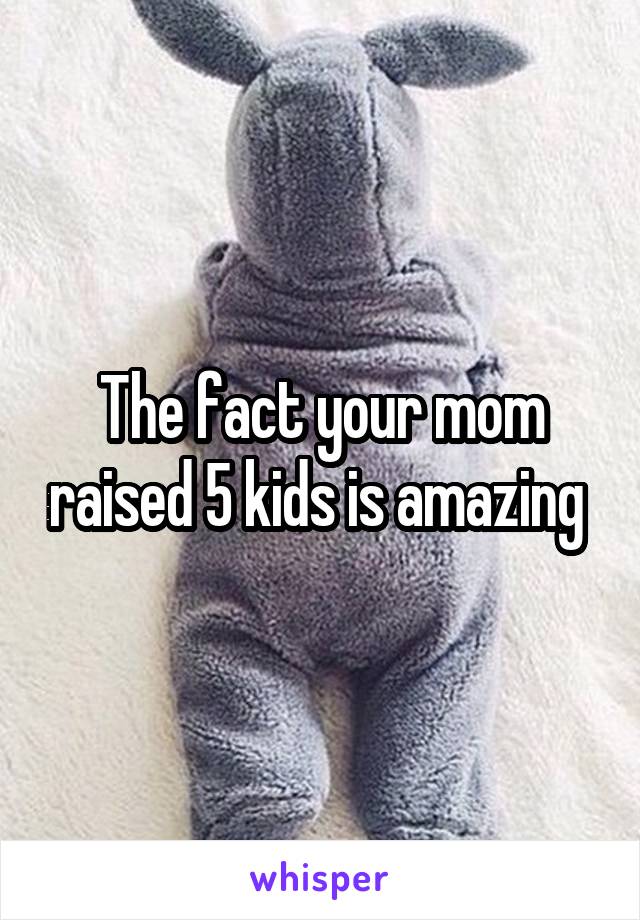 The fact your mom raised 5 kids is amazing 