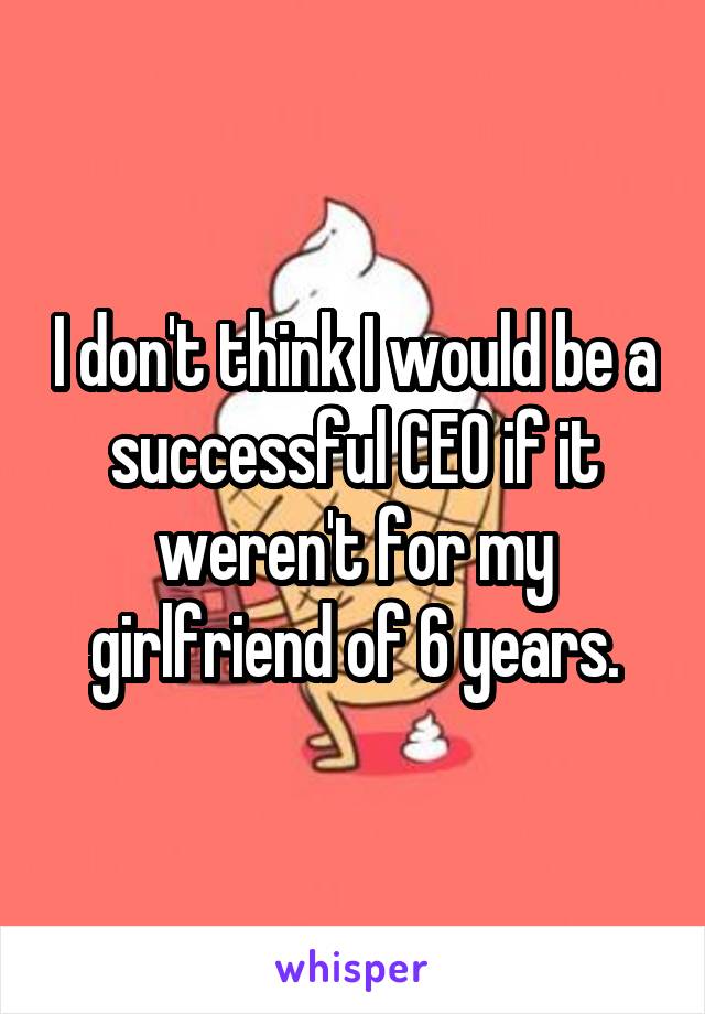 I don't think I would be a successful CEO if it weren't for my girlfriend of 6 years.