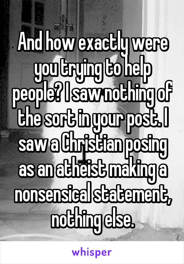 And how exactly were you trying to help people? I saw nothing of the sort in your post. I saw a Christian posing as an atheist making a nonsensical statement, nothing else.