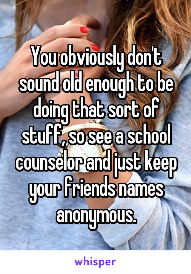 You obviously don't sound old enough to be doing that sort of stuff, so see a school counselor and just keep your friends names anonymous.