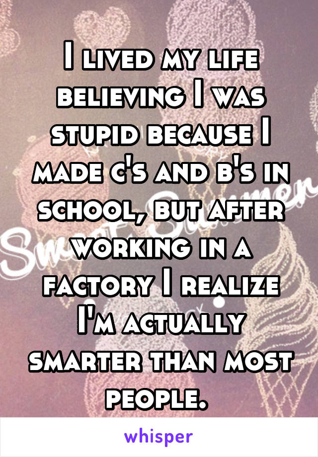 I lived my life believing I was stupid because I made c's and b's in school, but after working in a factory I realize I'm actually smarter than most people. 
