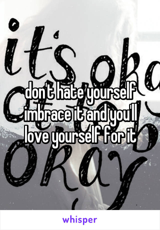 don't hate yourself imbrace it and you'll love yourself for it