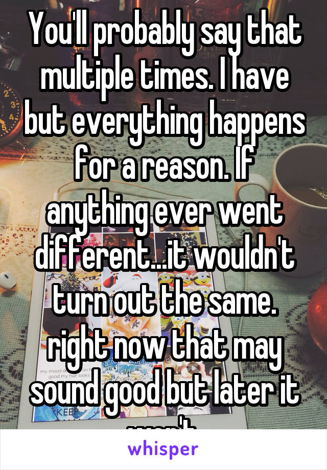 You'll probably say that multiple times. I have but everything happens for a reason. If anything ever went different...it wouldn't turn out the same. right now that may sound good but later it won't.