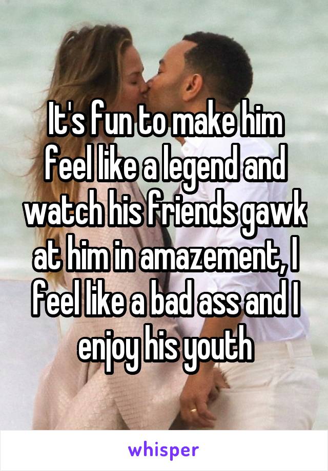 It's fun to make him feel like a legend and watch his friends gawk at him in amazement, I feel like a bad ass and I enjoy his youth