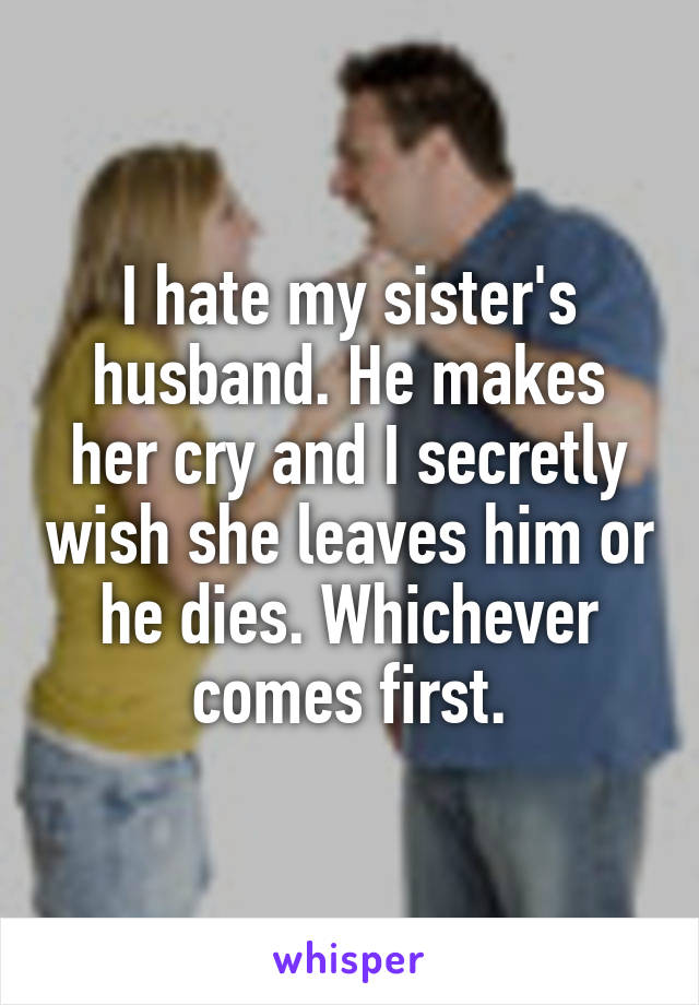 I hate my sister's husband. He makes her cry and I secretly wish she leaves him or he dies. Whichever comes first.