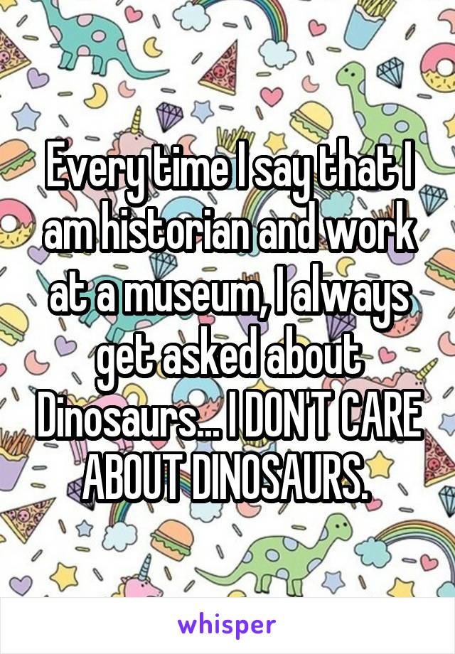 Every time I say that I am historian and work at a museum, I always get asked about Dinosaurs... I DON'T CARE ABOUT DINOSAURS. 
