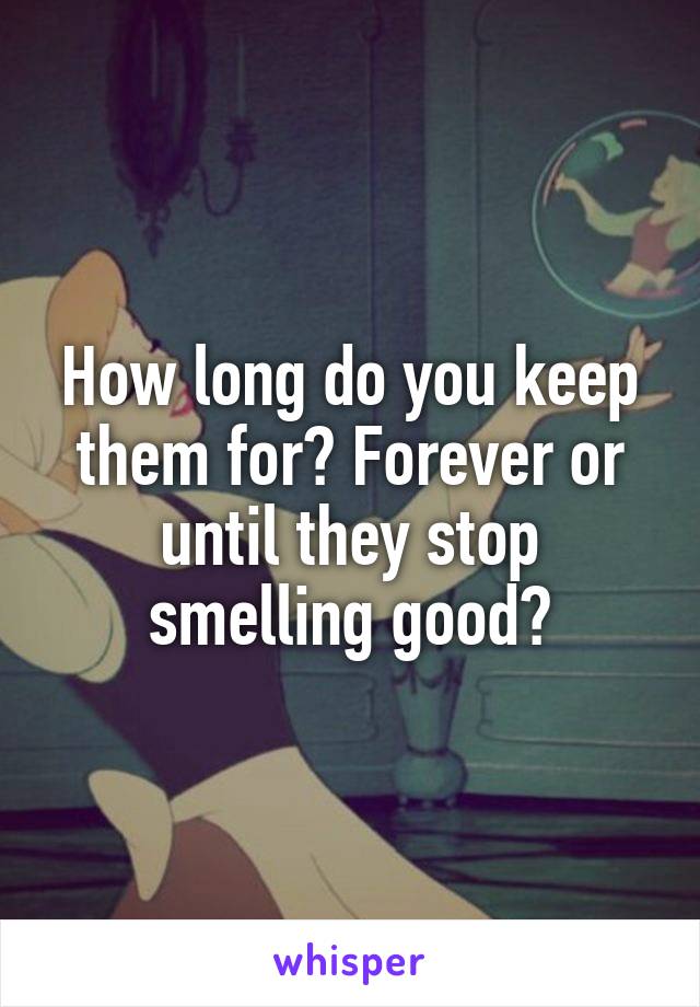 How long do you keep them for? Forever or until they stop smelling good?