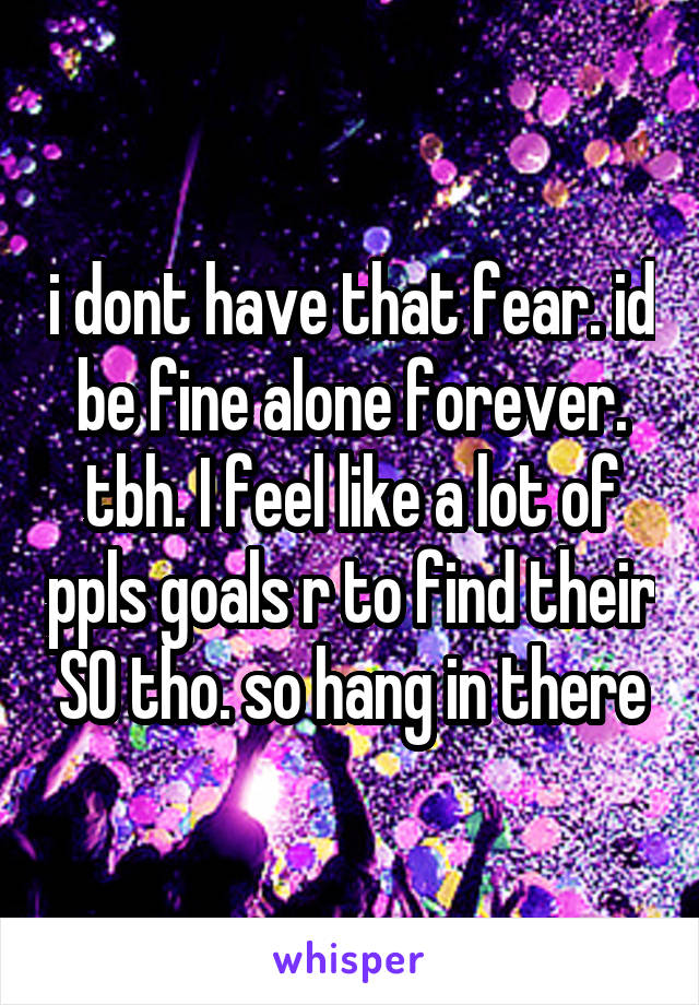 i dont have that fear. id be fine alone forever. tbh. I feel like a lot of ppls goals r to find their SO tho. so hang in there