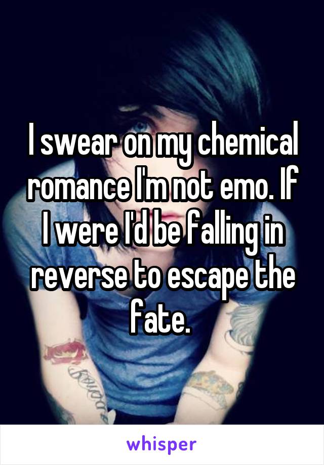 I swear on my chemical romance I'm not emo. If I were I'd be falling in reverse to escape the fate. 