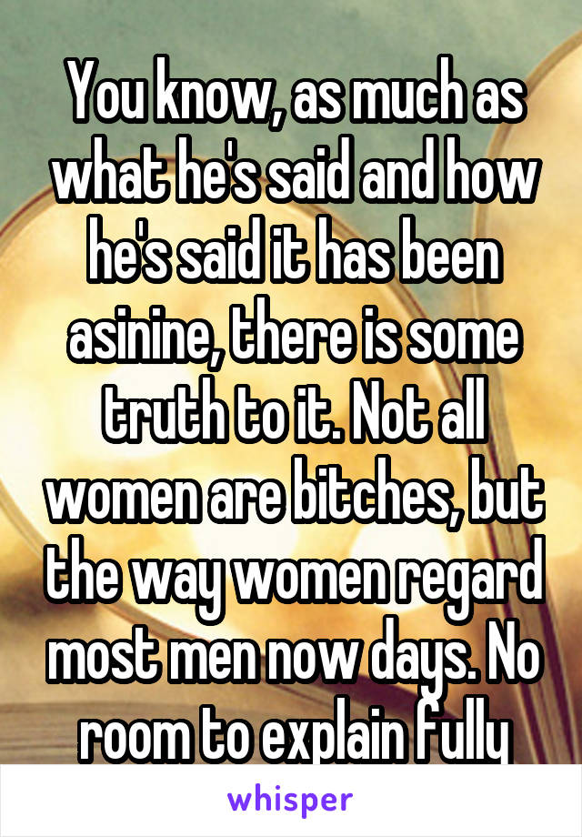 You know, as much as what he's said and how he's said it has been asinine, there is some truth to it. Not all women are bitches, but the way women regard most men now days. No room to explain fully