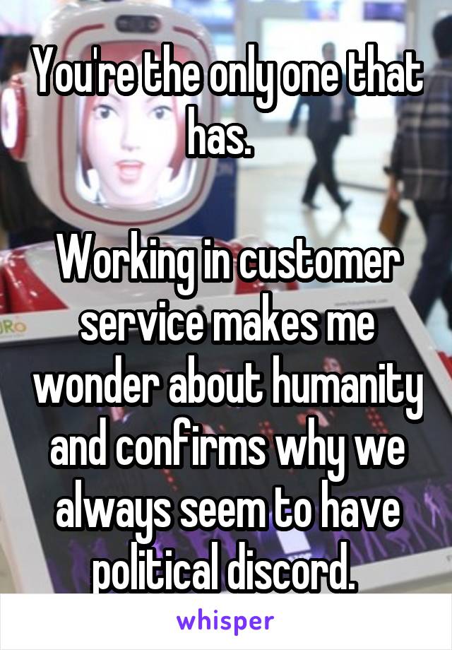 You're the only one that has.  

Working in customer service makes me wonder about humanity and confirms why we always seem to have political discord. 
