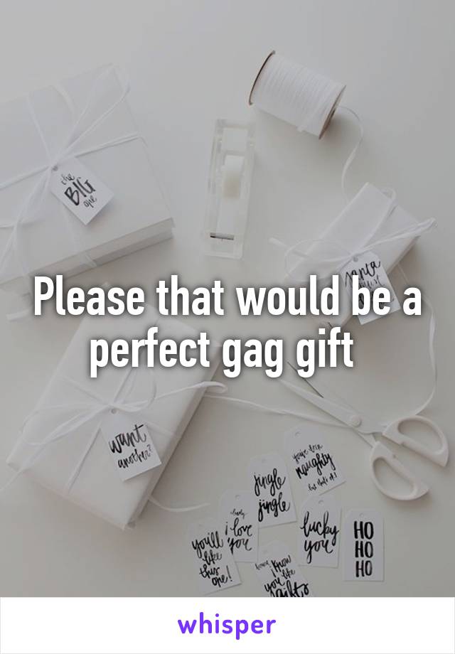Please that would be a perfect gag gift 