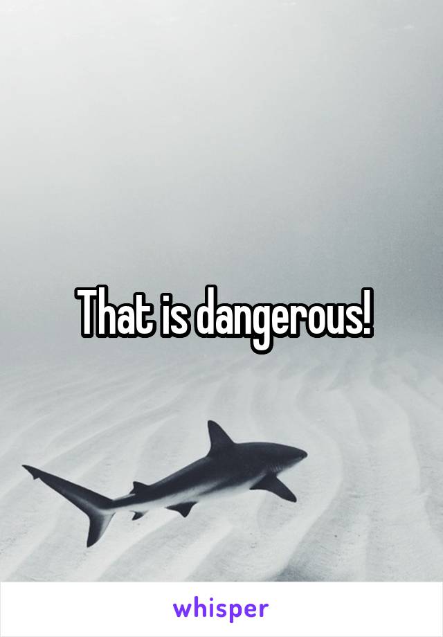 That is dangerous!