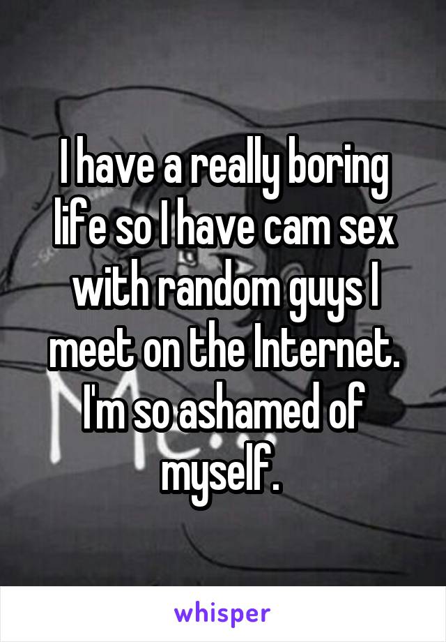 I have a really boring life so I have cam sex with random guys I meet on the Internet. I'm so ashamed of myself. 