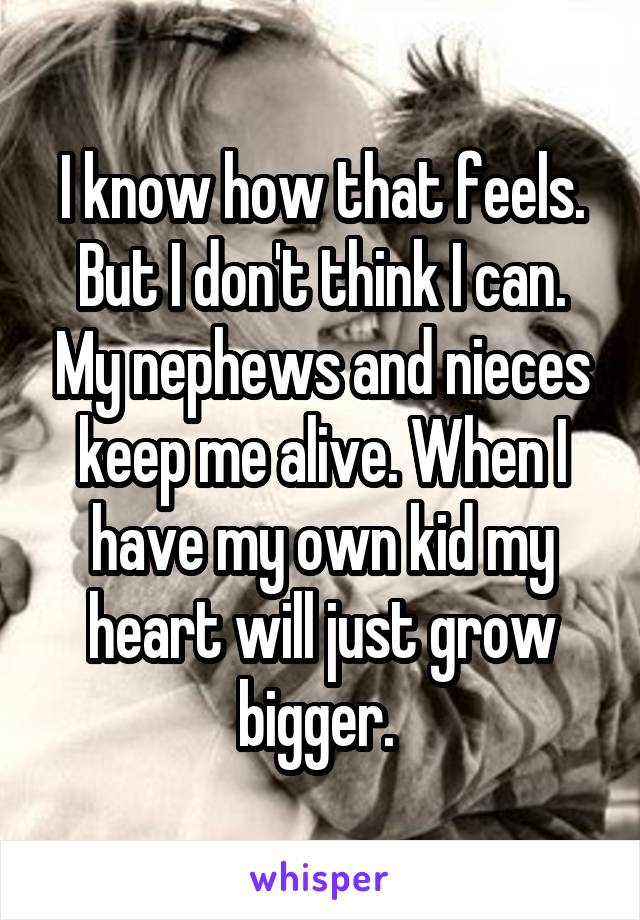 I know how that feels. But I don't think I can. My nephews and nieces keep me alive. When I have my own kid my heart will just grow bigger. 