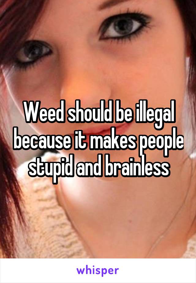 Weed should be illegal because it makes people stupid and brainless