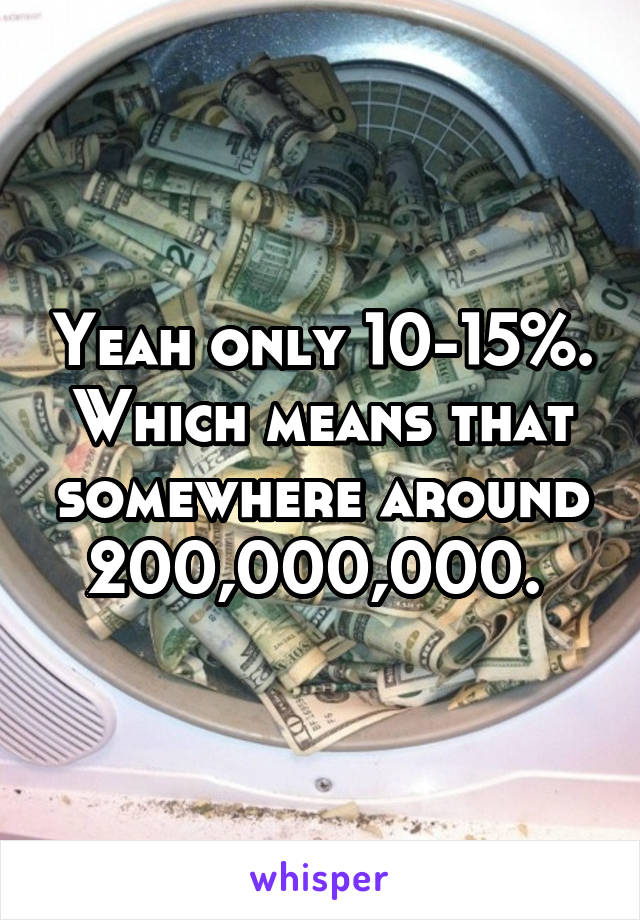 Yeah only 10-15%. Which means that somewhere around 200,000,000. 