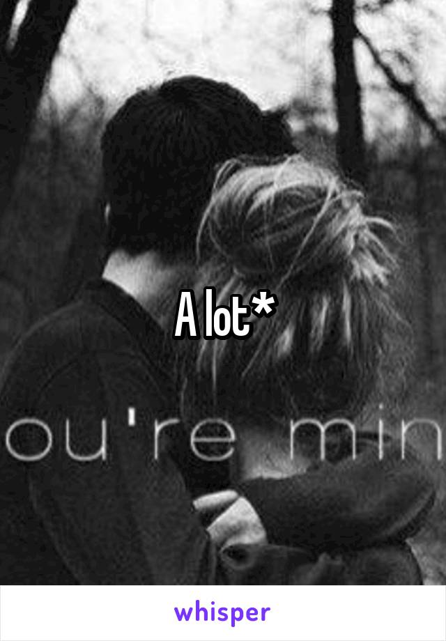 A lot*