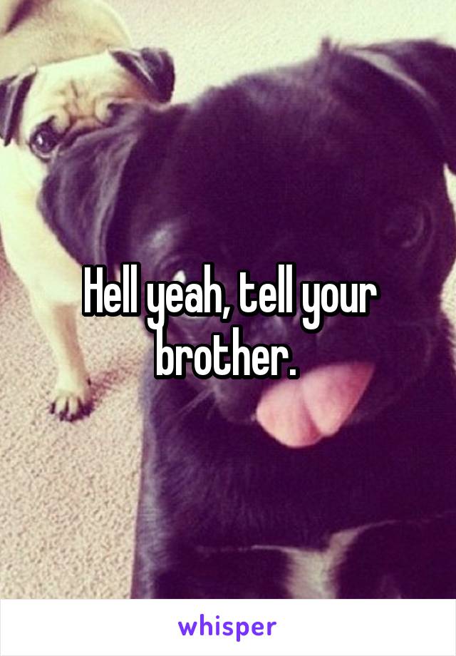 Hell yeah, tell your brother. 