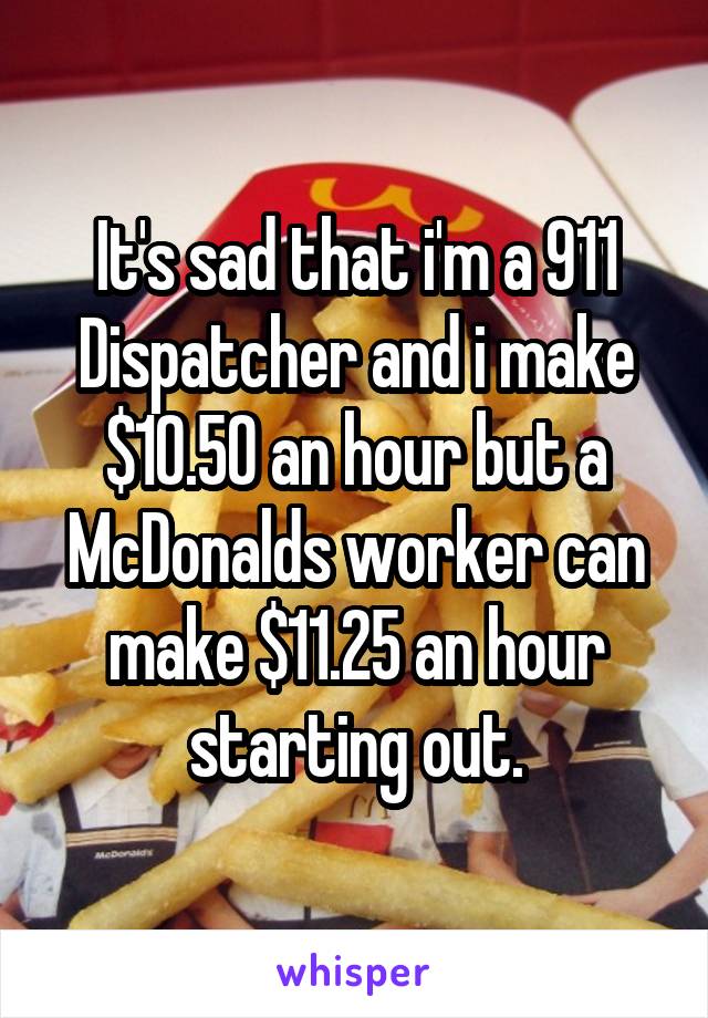 It's sad that i'm a 911 Dispatcher and i make $10.50 an hour but a McDonalds worker can make $11.25 an hour starting out.