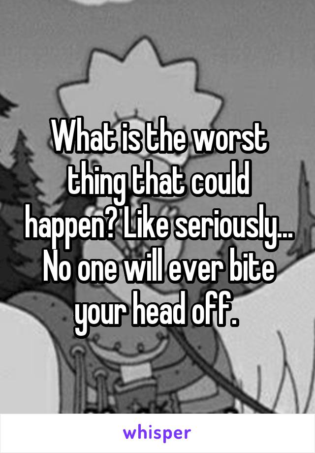 What is the worst thing that could happen? Like seriously... No one will ever bite your head off. 