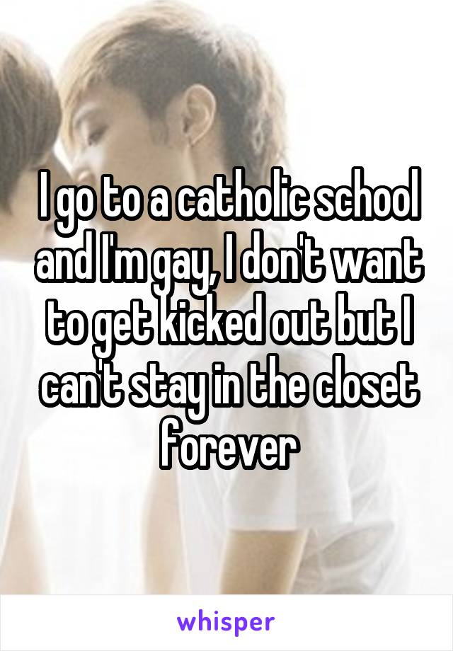 I go to a catholic school and I'm gay, I don't want to get kicked out but I can't stay in the closet forever