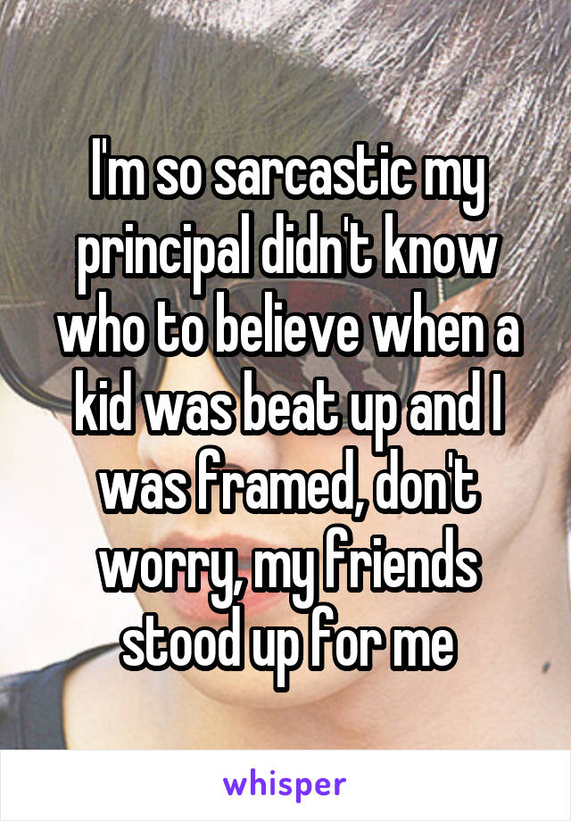 I'm so sarcastic my principal didn't know who to believe when a kid was beat up and I was framed, don't worry, my friends stood up for me
