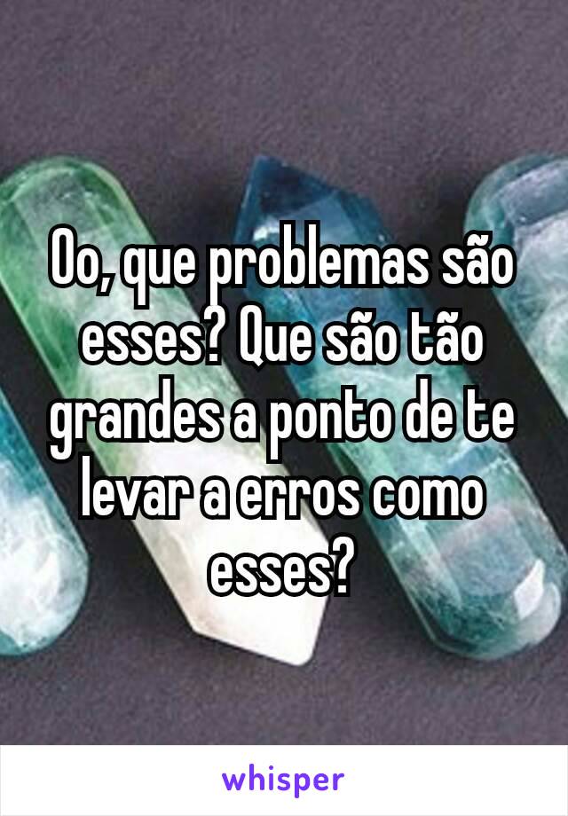 Oo, que problemas são esses? Que são tão grandes a ponto de te levar a erros como esses?