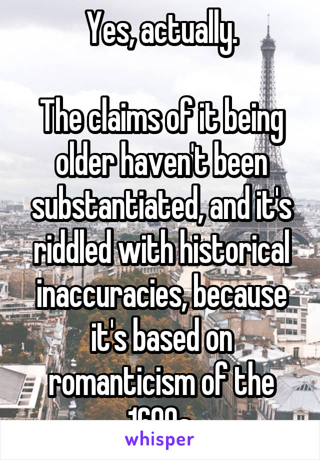 Yes, actually.

The claims of it being older haven't been substantiated, and it's riddled with historical inaccuracies, because it's based on romanticism of the 1600s.