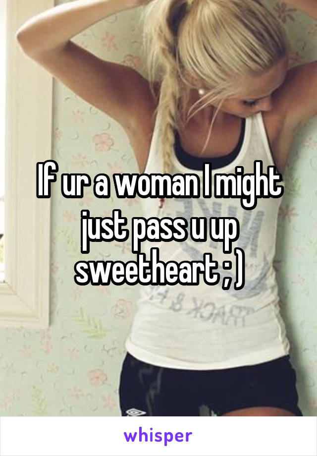 If ur a woman I might just pass u up sweetheart ; )